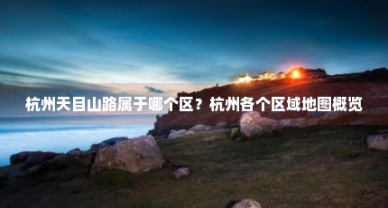 杭州天目山路属于哪个区？杭州各个区域地图概览