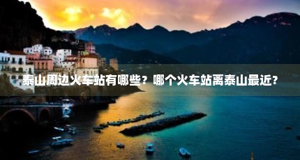 泰山周边火车站有哪些？哪个火车站离泰山最近？
