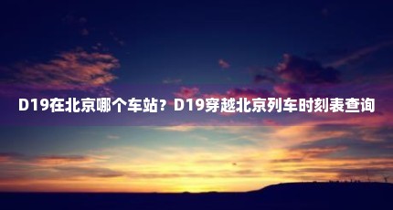 D19在北京哪个车站？D19穿越北京列车时刻表查询