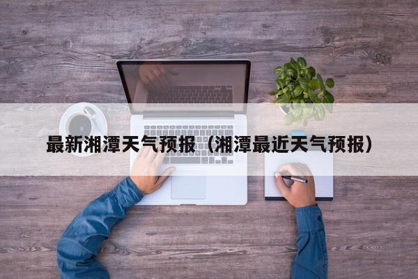 最新湘潭天气预报（湘潭最近天气预报）