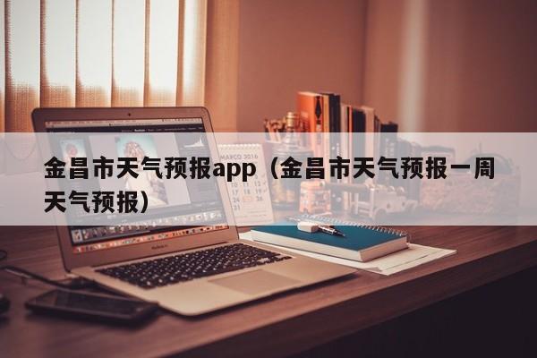金昌市天气预报app（金昌市天气预报一周天气预报）