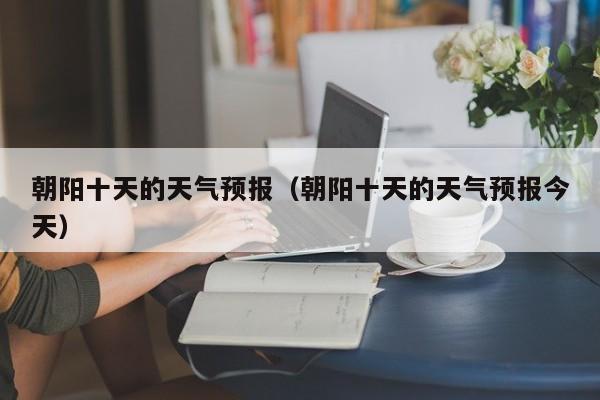 朝阳十天的天气预报（朝阳十天的天气预报今天）