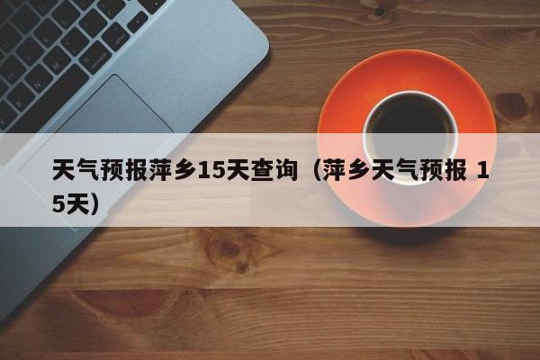 天气预报萍乡15天查询（萍乡天气预报 15天）