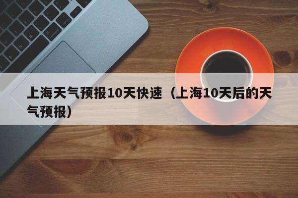 上海天气预报10天快速（上海10天后的天气预报）