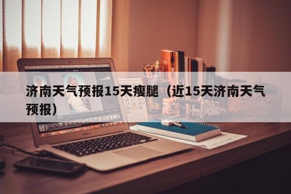 济南天气预报15天瘦腿（近15天济南天气预报）