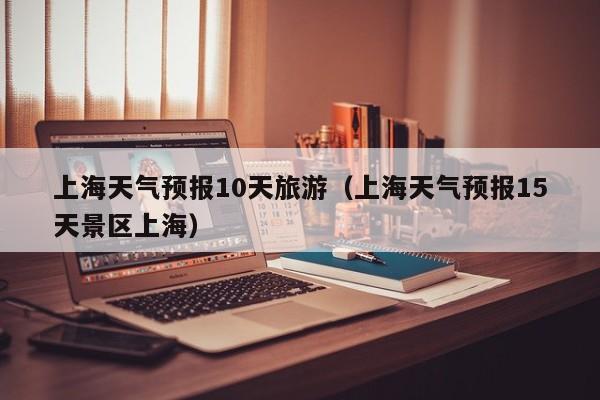 上海天气预报10天旅游（上海天气预报15天景区上海）