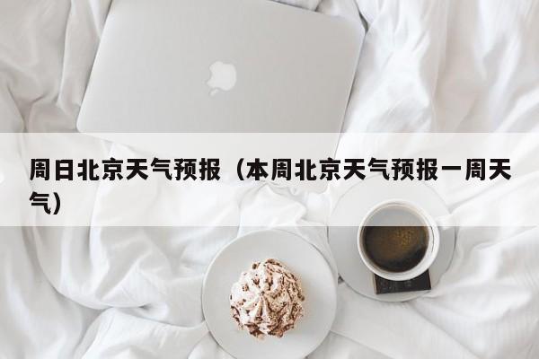 周日北京天气预报（本周北京天气预报一周天气）