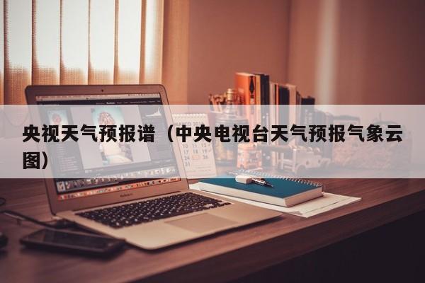 央视天气预报谱（中央电视台天气预报气象云图）
