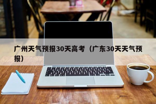 广州天气预报30天高考（广东30天天气预报）