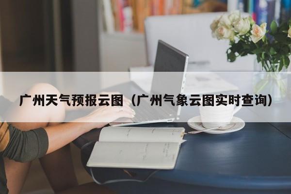 广州天气预报云图（广州气象云图实时查询）