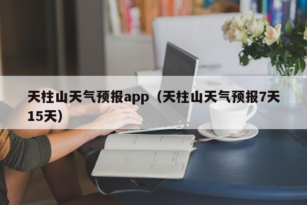 天柱山天气预报app（天柱山天气预报7天15天）