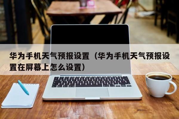 华为手机天气预报设置（华为手机天气预报设置在屏幕上怎么设置）