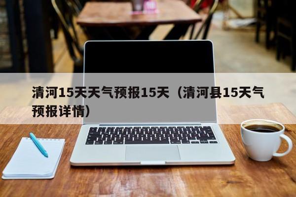 清河15天天气预报15天（清河县15天气预报详情）