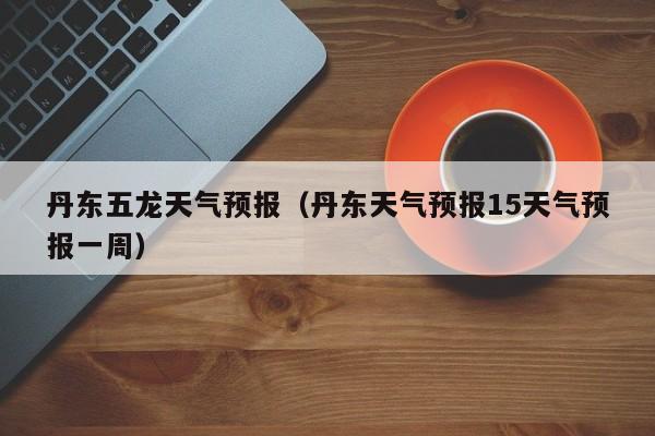 丹东五龙天气预报（丹东天气预报15天气预报一周）