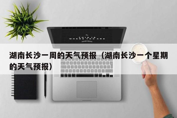 湖南长沙一周的天气预报（湖南长沙一个星期的天气预报）