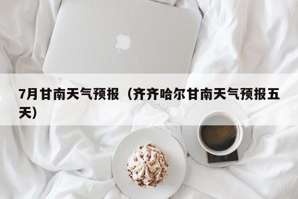 7月甘南天气预报（齐齐哈尔甘南天气预报五天）