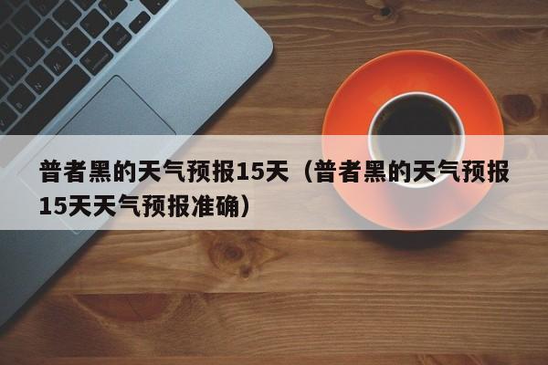 普者黑的天气预报15天（普者黑的天气预报15天天气预报准确）