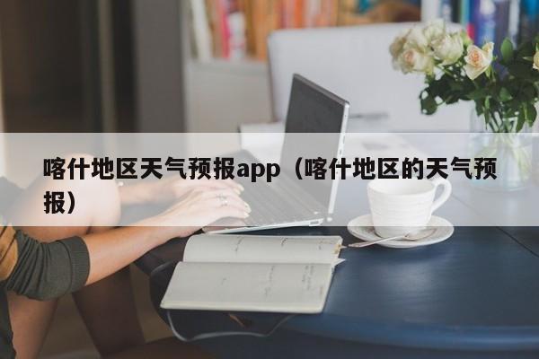喀什地区天气预报app（喀什地区的天气预报）