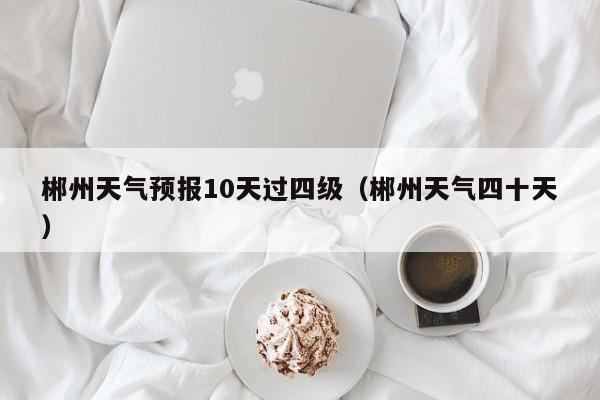 郴州天气预报10天过四级（郴州天气四十天）
