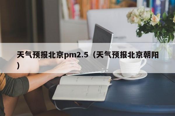 天气预报北京pm2.5（天气预报北京朝阳）