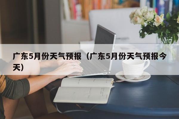 广东5月份天气预报（广东5月份天气预报今天）