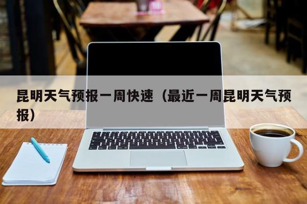 昆明天气预报一周快速（最近一周昆明天气预报）