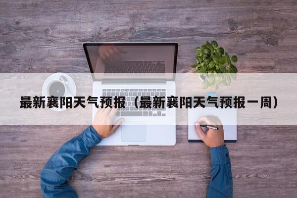 最新襄阳天气预报（最新襄阳天气预报一周）