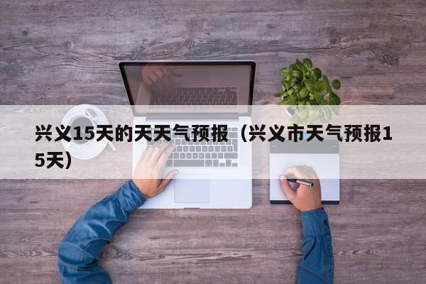兴义15天的天天气预报（兴义市天气预报15天）