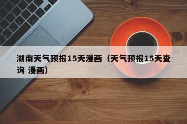 湖南天气预报15天漫画（天气预报15天查询 漫画）