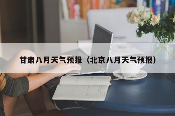 甘肃八月天气预报（北京八月天气预报）