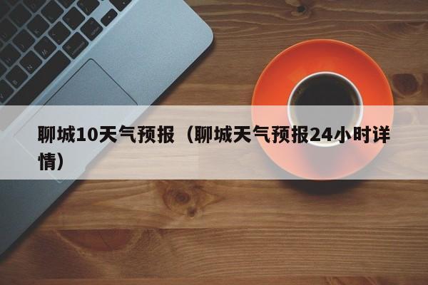 聊城10天气预报（聊城天气预报24小时详情）