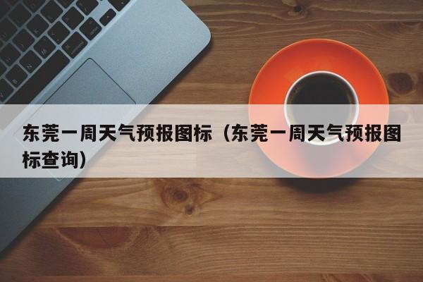 东莞一周天气预报图标（东莞一周天气预报图标查询）