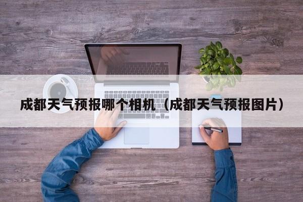 成都天气预报哪个相机（成都天气预报图片）