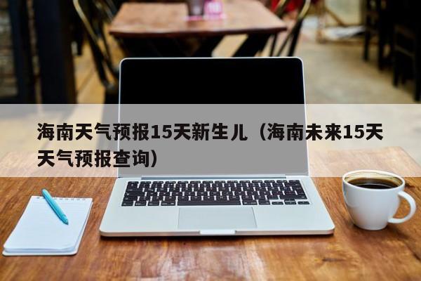 海南天气预报15天新生儿（海南未来15天天气预报查询）