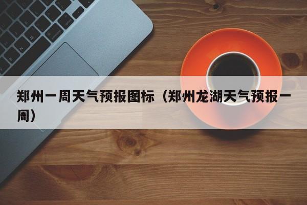 郑州一周天气预报图标（郑州龙湖天气预报一周）