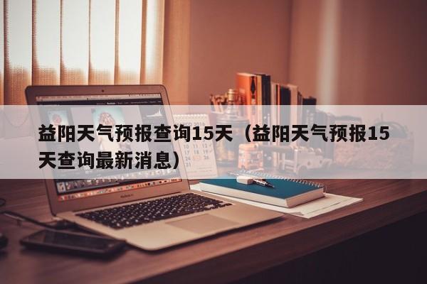 益阳天气预报查询15天（益阳天气预报15天查询最新消息）