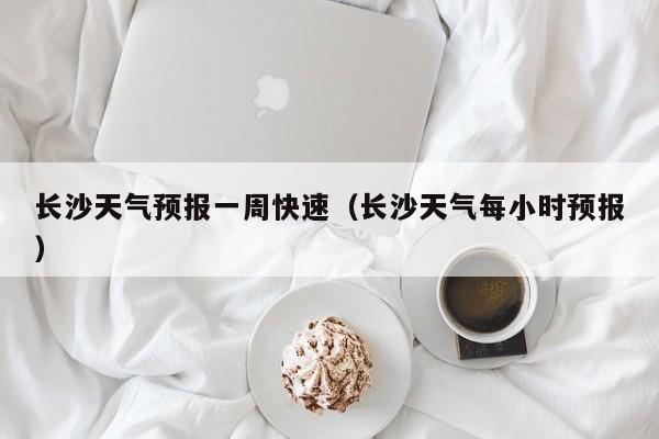 长沙天气预报一周快速（长沙天气每小时预报）