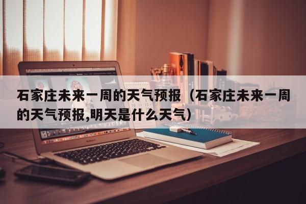 石家庄未来一周的天气预报（石家庄未来一周的天气预报,明天是什么天气）