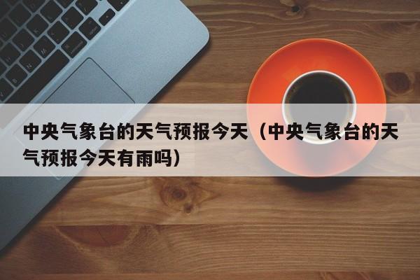 中央气象台的天气预报今天（中央气象台的天气预报今天有雨吗）