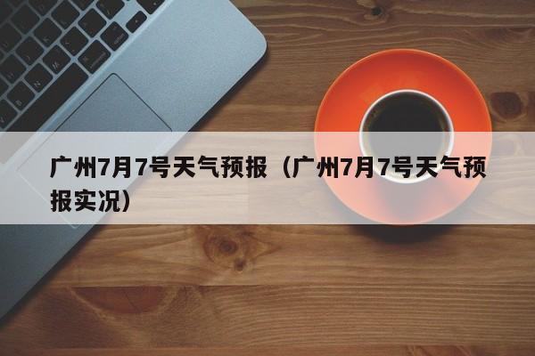 广州7月7号天气预报（广州7月7号天气预报实况）