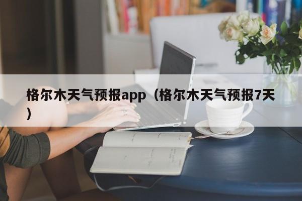 格尔木天气预报app（格尔木天气预报7天）
