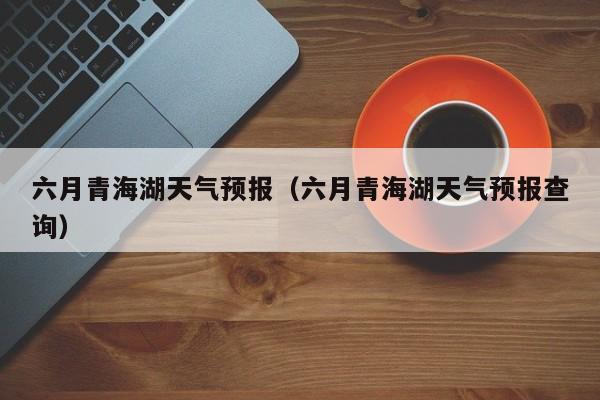 六月青海湖天气预报（六月青海湖天气预报查询）