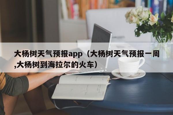 大杨树天气预报app（大杨树天气预报一周,大杨树到海拉尔的火车）