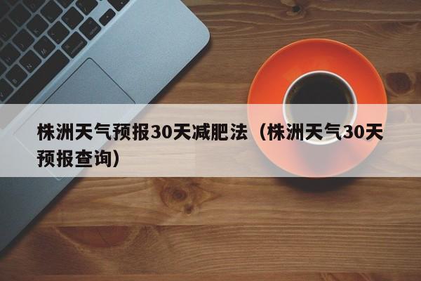 株洲天气预报30天减肥法（株洲天气30天预报查询）