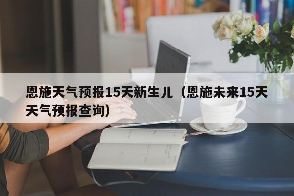 恩施天气预报15天新生儿（恩施未来15天天气预报查询）
