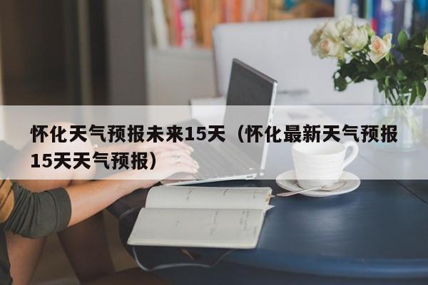 怀化天气预报未来15天（怀化最新天气预报15天天气预报）