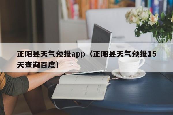 正阳县天气预报app（正阳县天气预报15天查询百度）