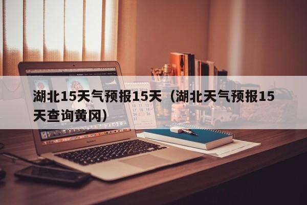 湖北15天气预报15天（湖北天气预报15天查询黄冈）