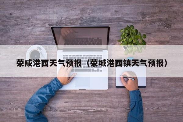 荣成港西天气预报（荣城港西镇天气预报）