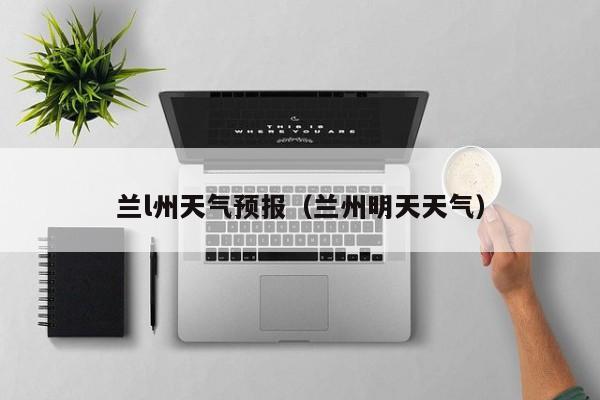 兰l州天气预报（兰州明天天气）